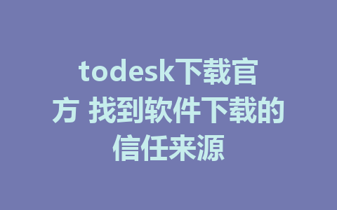 todesk下载官方 找到软件下载的信任来源